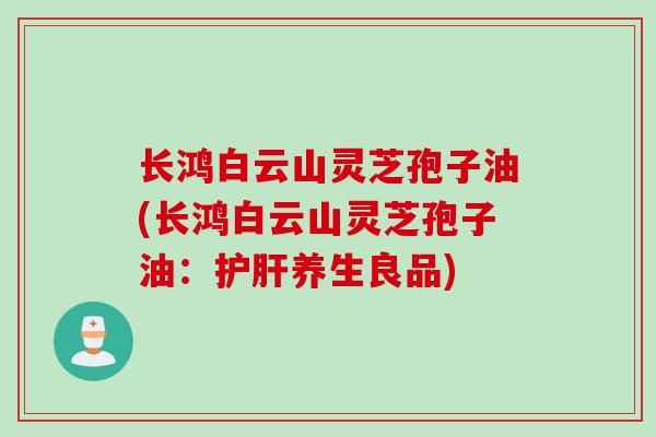 长鸿白云山灵芝孢子油(长鸿白云山灵芝孢子油：护肝养生良品)