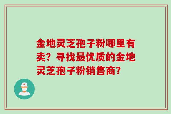 金地灵芝孢子粉哪里有卖?寻找优质的金地灵芝孢子粉销售商? 金地灵芝孢子粉哪里有卖?寻找优质的金地灵芝孢子粉销售商?