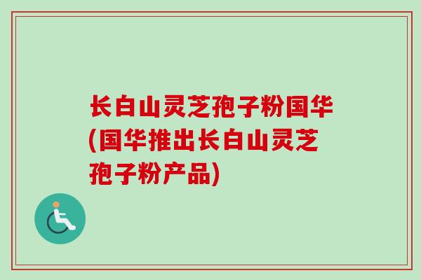 长白山灵芝孢子粉国华(国华推出长白山灵芝孢子粉产品)