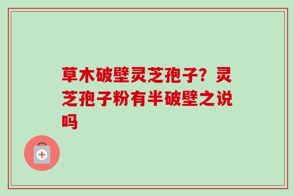 草木破壁灵芝孢子？灵芝孢子粉有半破壁之说吗