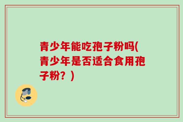 青少年能吃孢子粉吗(青少年是否适合食用孢子粉？)