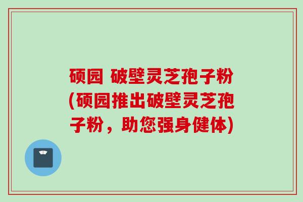 硕园 破壁灵芝孢子粉(硕园推出破壁灵芝孢子粉，助您强身健体)