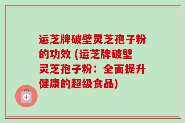 运芝牌破壁灵芝孢子粉的功效 (运芝牌破壁灵芝孢子粉：全面提升健康的超级食品)