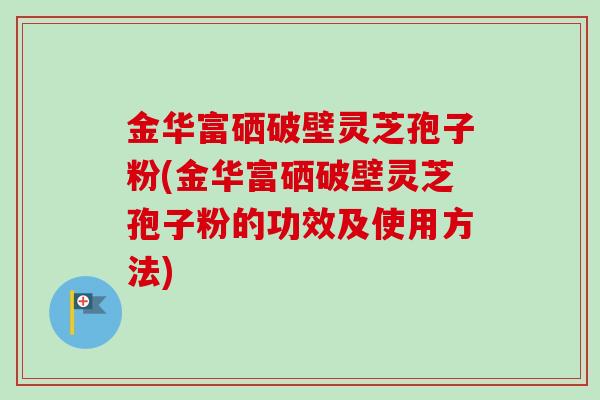 金华富硒破壁灵芝孢子粉(金华富硒破壁灵芝孢子粉的功效及使用方法)