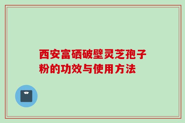 西安富硒破壁灵芝孢子粉的功效与使用方法