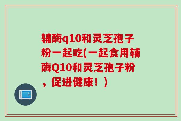 辅酶q10和灵芝孢子粉一起吃(一起食用辅酶Q10和灵芝孢子粉，促进健康！)