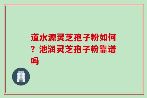 道水源灵芝孢子粉如何？池润灵芝孢子粉靠谱吗