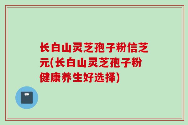 长白山灵芝孢子粉信芝元(长白山灵芝孢子粉健康养生好选择) 长白山灵芝孢子粉信芝元(长白山灵芝孢子粉健康养生好选择)