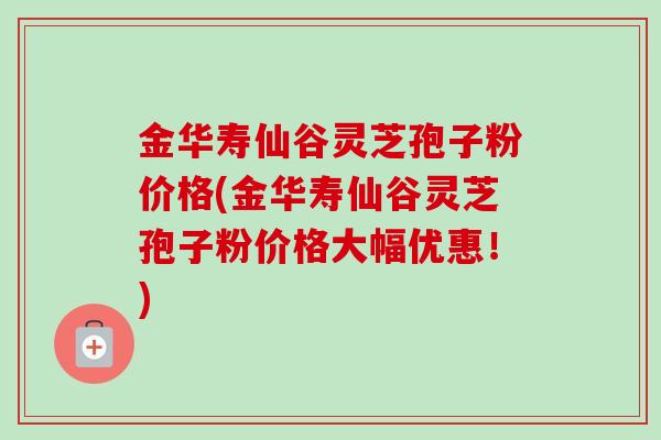 金华寿仙谷灵芝孢子粉价格(金华寿仙谷灵芝孢子粉价格大幅优惠！)