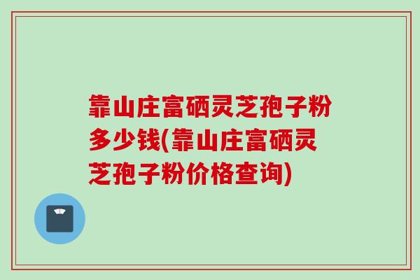 靠山庄富硒灵芝孢子粉多少钱(靠山庄富硒灵芝孢子粉价格查询)
