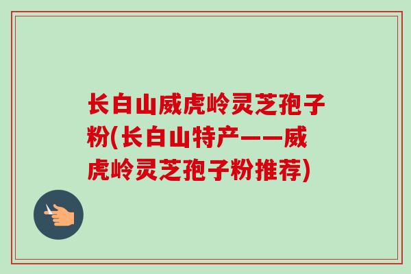 长白山威虎岭灵芝孢子粉(长白山特产——威虎岭灵芝孢子粉推荐)