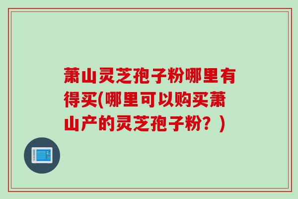 萧山灵芝孢子粉哪里有得买(哪里可以购买萧山产的灵芝孢子粉？)