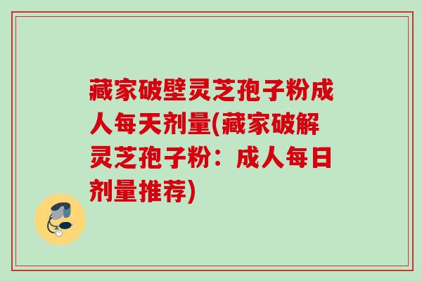 藏家破壁灵芝孢子粉成人每天剂量(藏家破解灵芝孢子粉：成人每日剂量推荐)