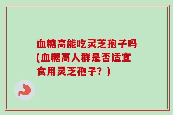 血糖高能吃灵芝孢子吗(血糖高人群是否适宜食用灵芝孢子？)