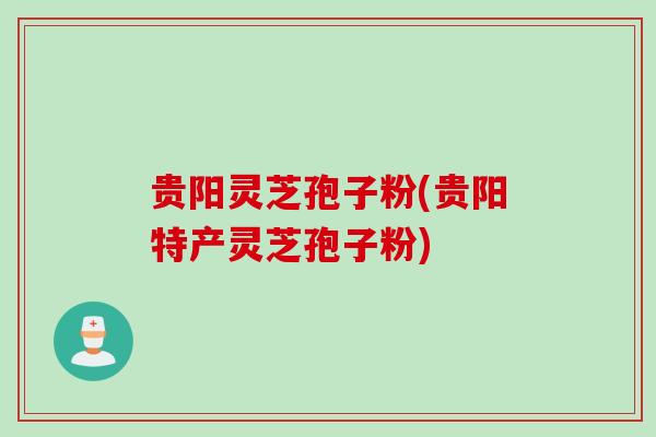 贵阳灵芝孢子粉(贵阳特产灵芝孢子粉)