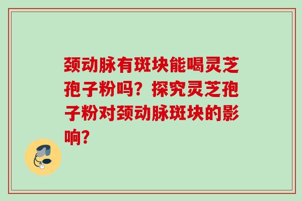 颈动脉有斑块能喝灵芝孢子粉吗？探究灵芝孢子粉对颈动脉斑块的影响？