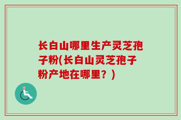 长白山哪里生产灵芝孢子粉(长白山灵芝孢子粉产地在哪里？)
