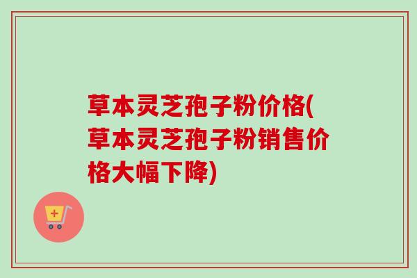 草本灵芝孢子粉价格(草本灵芝孢子粉销售价格大幅下降) 草本灵芝孢子粉价格(草本灵芝孢子粉销售价格大幅下降)