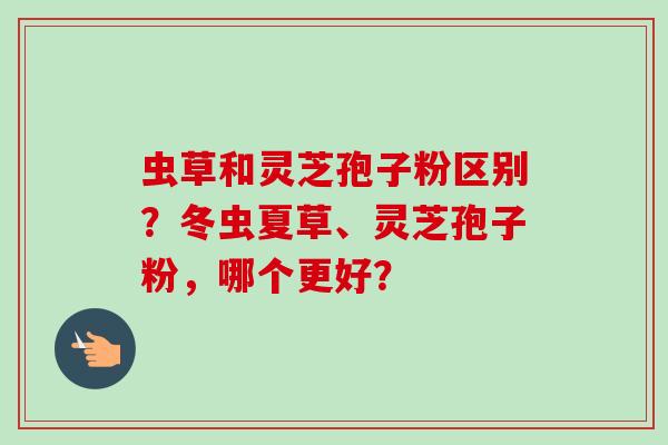 虫草和灵芝孢子粉区别？冬虫夏草、灵芝孢子粉，哪个更好？