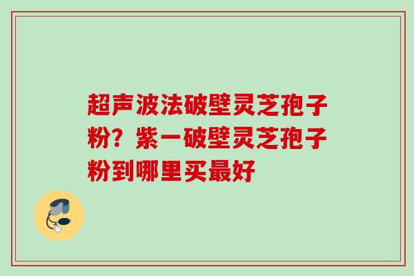 超声波法破壁灵芝孢子粉？紫一破壁灵芝孢子粉到哪里买最好
