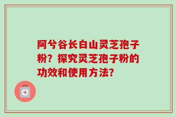 阿兮谷长白山灵芝孢子粉？探究灵芝孢子粉的功效和使用方法？