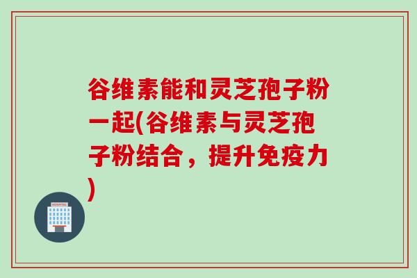 谷维素能和灵芝孢子粉一起(谷维素与灵芝孢子粉结合，提升免疫力)