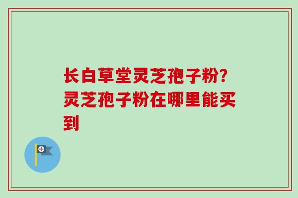长白草堂灵芝孢子粉?灵芝孢子粉在哪里能买到 长白草堂灵芝孢子粉?灵芝孢子粉在哪里能买到