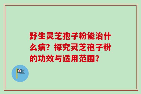 野生灵芝孢子粉能治什么病？探究灵芝孢子粉的功效与适用范围？