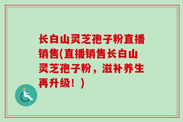 长白山灵芝孢子粉直播销售(直播销售长白山灵芝孢子粉,滋补养生再升级!) 长白山灵芝孢子粉直播销售(直播销售长白山灵芝孢子粉,滋补养生再升级!)