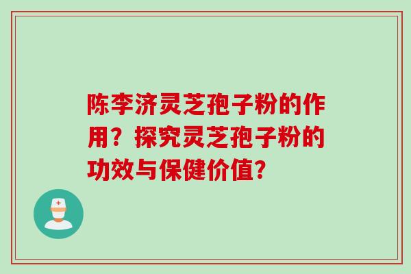 陈李济灵芝孢子粉的作用？探究灵芝孢子粉的功效与保健价值？