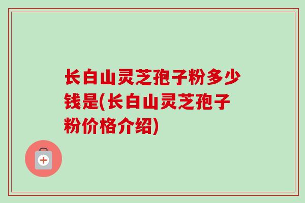 长白山灵芝孢子粉多少钱是(长白山灵芝孢子粉价格介绍)