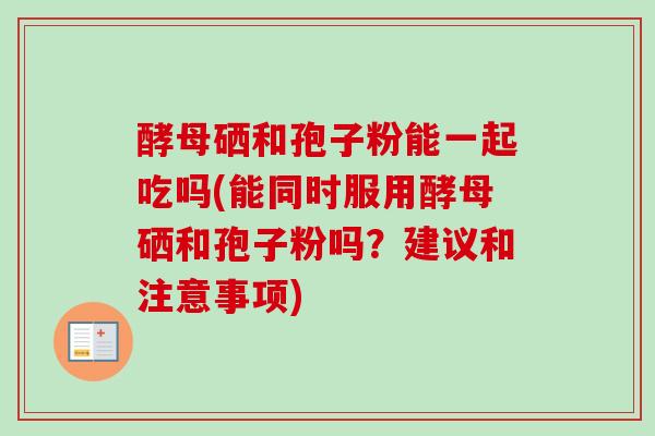 酵母硒和孢子粉能一起吃吗(能同时服用酵母硒和孢子粉吗？建议和注意事项)