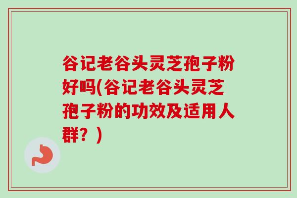 谷记老谷头灵芝孢子粉好吗(谷记老谷头灵芝孢子粉的功效及适用人群？)