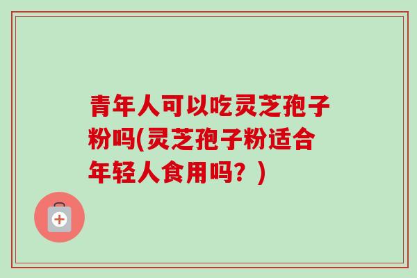 青年人可以吃灵芝孢子粉吗(灵芝孢子粉适合年轻人食用吗?) 青年人可以吃灵芝孢子粉吗(灵芝孢子粉适合年轻人食用吗?)