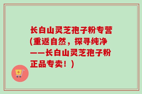 长白山灵芝孢子粉专营(重返自然，探寻纯净——长白山灵芝孢子粉正品专卖！)
