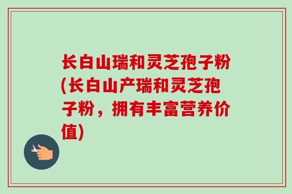 长白山瑞和灵芝孢子粉(长白山产瑞和灵芝孢子粉，拥有丰富营养价值)