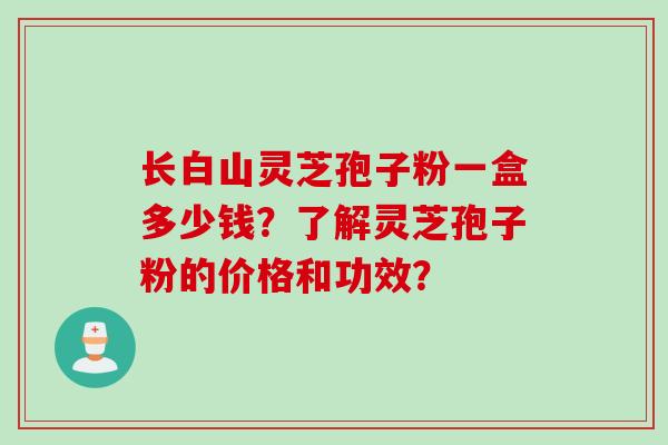 长白山灵芝孢子粉一盒多少钱？了解灵芝孢子粉的价格和功效？