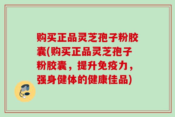 购买正品灵芝孢子粉胶囊(购买正品灵芝孢子粉胶囊，提升免疫力，强身健体的健康佳品)