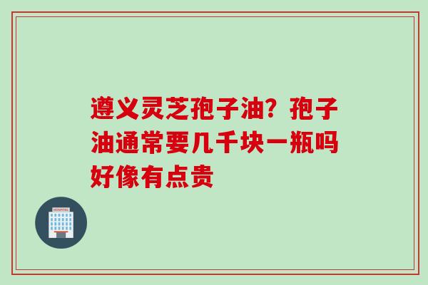 遵义灵芝孢子油？孢子油通常要几千块一瓶吗好像有点贵