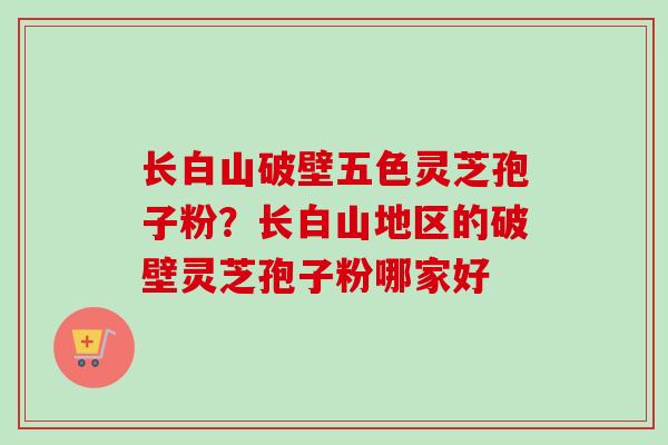 长白山破壁五色灵芝孢子粉？长白山地区的破壁灵芝孢子粉哪家好