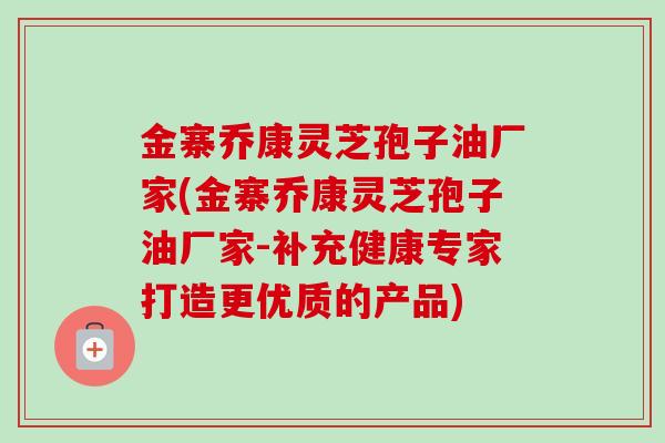 金寨乔康灵芝孢子油厂家(金寨乔康灵芝孢子油厂家-补充健康专家打造更优质的产品)