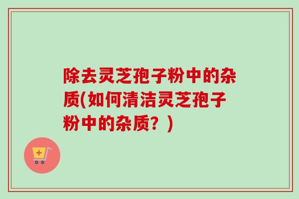 除去灵芝孢子粉中的杂质(如何清洁灵芝孢子粉中的杂质？)