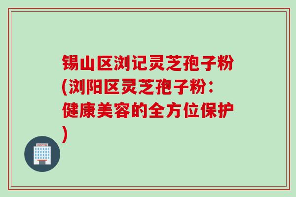 锡山区浏记灵芝孢子粉(浏阳区灵芝孢子粉：健康美容的全方位保护)