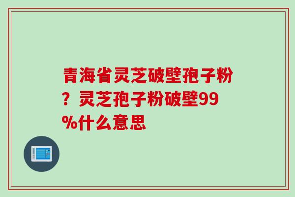 青海省灵芝破壁孢子粉?灵芝孢子粉破壁99%什么意思 青海省灵芝破壁孢子粉?灵芝孢子粉破壁99%什么意思