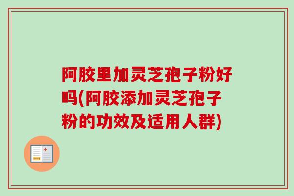 阿胶里加灵芝孢子粉好吗(阿胶添加灵芝孢子粉的功效及适用人群)