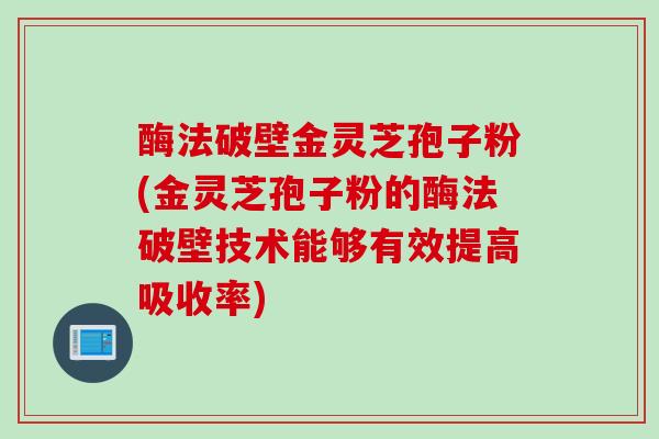酶法破壁金灵芝孢子粉(金灵芝孢子粉的酶法破壁技术能够有效提高吸收率)