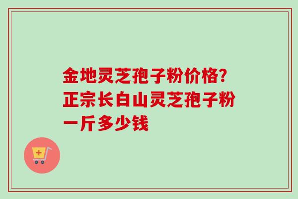 金地灵芝孢子粉价格？正宗长白山灵芝孢子粉一斤多少钱
