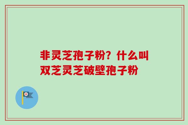 非灵芝孢子粉？什么叫双芝灵芝破壁孢子粉