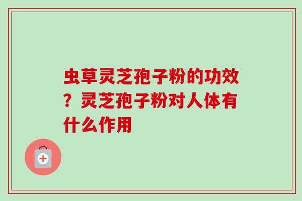 虫草灵芝孢子粉的功效？灵芝孢子粉对人体有什么作用