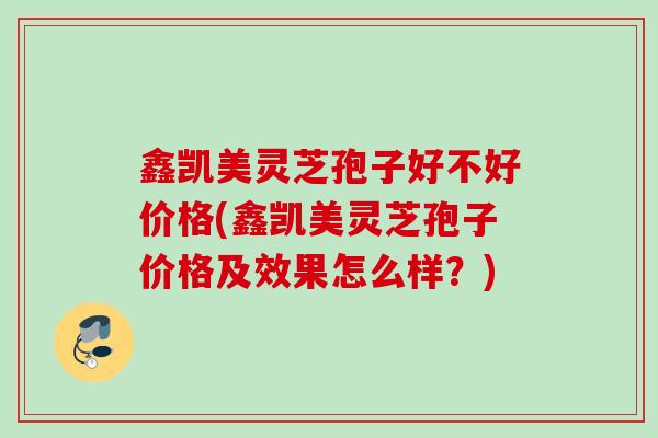 鑫凯美灵芝孢子好不好价格(鑫凯美灵芝孢子价格及效果怎么样？)